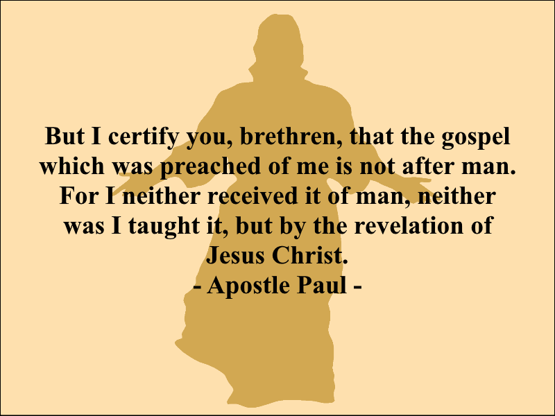 But I certify you, brethren, that the gospel which was preached of me is not after man. For I neither received it of man, neither was I taught it, but by the revelation of Jesus Christ. - Apostle Paul -